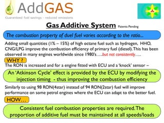 Gas Additive System Patents Pending
Adding small quantities (1% – 15%) of high octane fuel such as hydrogen, HHO,
CNG/LPG improve the combustion efficiency of primary fuel (diesel).This has been
observed in many engines worldwide since 1980’s…..but not consistently…..
The RON is increased and for a engine fitted with ECU and a ‘knock’ sensor –
Similarly to using 98 RON(4star) instead of 94 RON(2star) fuel will improve
performance on some petrol engines where the ECU can adapt to the better fuel.
An ‘Atkinson Cycle’ effect is provided by the ECU by modifying the
injection timing - thus improving the combustion efficiency
WHY ?
HOW…
Consistent fuel combustion properties are required.The
proportion of additive fuel must be maintained at all speeds/loads
The combustion property of duel fuel varies according to the ratio...
 