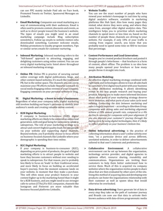 International Journal of Trend in Scientific Research and Development (IJTSRD) @ www.ijtsrd.com eISSN: 2456-6470
@ IJTSRD | Unique Paper ID - IJTSRD23100 | Conference Issue | FIIITIPM - 2019 | March 2019 Page: 198
can use PPC mainly include Paid ads on Face book,
Promoted Tweets on Twitter, Sponsored Messages on
LinkedIn.
 Email Marketing: Companies use email marketing as a
way of communicating with their audiences. Email is
often used to promote content, discounts and events, as
well as to direct people toward the business's website.
The types of emails you might send in an email
marketing campaign include Blog subscription
newsletters, Follow-up emails to website visitors who
downloaded something, Customer welcome emails,
Holiday promotions to loyalty program members, Tips
or similar series emails for customer nurturing.
 Inbound Marketing: Inbound marketing refers to the
"full-funnel" approach to attracting, engaging, and
delighting customers using online content. You can use
every digital marketing tactic listed above throughout
an inbound marketing strategy.
 Online PR: Online PR is practice of securing earned
online coverage with digital publications, blogs, and
other content-based websites. It's much like traditional
PR, but in the online space. The channels you can use to
maximize your PR efforts include: Reporteroutreach via
social media Engaging online reviews of your company,
Engaging comments on your personal website or blog.
IV. Digital Marketing – a boost to today’s businesses:
Regardless of what your company sells, digital marketing
still involves building out buyer’s personas to identify your
audience’s needs and creating valuable online content.
 B2B Digital Marketing:
If company is business-to-business (B2B), digital
marketing efforts are likelytobecenteredon onlinelead
generation, with end goal being for someone to speak to
salesperson. The role of your marketing strategy is to
attract and convert highest quality leads forsalespeople
via your website and supporting digital channels.
Beyond website, you'll probably choose to focus efforts
on business-focused channels like LinkedIn where your
demographic is spending their time online.
 B2C Digital Marketing:
If your company is business-to-consumer (B2C),
depending on price point of products, the goal of digital
marketing efforts is to attract people to website and
have they become customers without ever needing to
speak to salesperson. For that reason, you're probably
less likely to focus on ‘leads' in their traditional sense,
and more likely to focus on building an accelerated
buyer's journey, from the moment someone lands on
your website, to moment that they make a purchase.
This will often mean your product features in your
content higher up in the marketing funnel than it might
for a B2B business, and you might need to use stronger
calls-to-action (CTAs).For B2C companies, channelslike
Instagram and Pinterest are more valuable than
business-focused platforms LinkedIn.
 Website Traffic:
You can see the exact number of people who have
viewed your website's homepage in real time by using
digital analytics software, available in marketing
platforms like Hub Spot. Also how many pages they
visited, what device they were using, and where they
came from, amongst other digital analytics data. This
intelligence helps you to prioritize which marketing
channels to spend more or less time on, based on the
number of people those channels are driving to your
website. For example, if only 10% of your traffic is
coming from organic search, you know that you
probably need to spend some time on SEO to increase
that percentage.
 Content Performance and Lead Generation:
Imagine you've created product brochure and posted it
through people's letterboxes -- that brochure is a form
of content, albeit offline. The problem is no idea how
many people opened your brochure or how many
people threw it straight into trash.
 Attribution Modeling:
An effective digital marketing strategy combined with
right tools and technologies allows totrace allsales back
to customer's first digitaltouchpointwithyourbusiness
is called attribution modeling. It allows identifying
trends in the way people research and buying your
product, helping you to make more informed decisions
about what parts of your marketing strategy deserve
more attention, and what parts of your sales cycle need
refining. Connecting the dots between marketing and
sales is hugely important -- according to Aberdeen Group,
companies with strong sales and marketing alignment
achieve a 20% annual growth rate, compared to a 4%
decline in revenue for companies with poor alignment. If
you can improve your customer's' journey through the
buying cycle by using digital technologies, then it's likely
to reflect positively on your business's bottom line.
 Online behavioral advertising: is the practice of
collecting information aboutauser's online activityover
time, "on a particular device and across different,
unrelated websites, in order to deliver advertisements
tailored to that user's interests and preferences.
 Collaborative Environment: A collaborative
environment can be set up between the organization,
technology service provider, and digital agencies to
optimize effort, resource sharing, reusability and
communications. Organizations are inviting their
customers to help them better understand how to
service them. Much of this is acquired via company
websites where the organization invites peopleto share
ideas that are then evaluated by other users of the site.
Using this method of acquiring data anddevelopingnew
products can foster the organizations relationship with
their customer as well as spawn ideas that would
otherwise be overlooked.
 Data-driven advertising: Users generate lot of data in
every step they take on the path of customer journey
and Brands can now use that data to activate their
known audience with data-driven programmatic media
 
