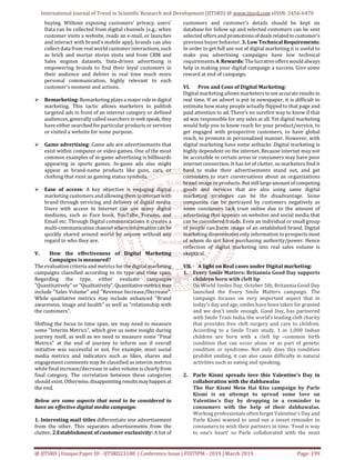 International Journal of Trend in Scientific Research and Development (IJTSRD) @ www.ijtsrd.com eISSN: 2456-6470
@ IJTSRD | Unique Paper ID - IJTSRD23100 | Conference Issue | FIIITIPM - 2019 | March 2019 Page: 199
buying. Without exposing customers' privacy, users'
Data can be collected from digital channels (e.g.: when
customer visits a website, reads an e-mail, or launches
and interact with brand's mobile app), brands can also
collect data from real world customer interactions,such
as brick and mortar stores visits and from CRM and
Sales engines datasets. Data-driven advertising is
empowering brands to find their loyal customers in
their audience and deliver in real time much more
personal communication, highly relevant to each
customer’s moment and actions.
 Remarketing: Remarketing plays a major rolein digital
marketing. This tactic allows marketers to publish
targeted ads in front of an interest category or defined
audiences, generally called searchers in web speak, they
have either searched for particular products or services
or visited a website for some purpose.
 Game advertising: Game ads are advertisements that
exist within computer or video games. One of the most
common examples of in-game advertising is billboards
appearing in sports games. In-game ads also might
appear as brand-name products like guns, cars, or
clothing that exist as gaming status symbols.
 Ease of access: A key objective is engaging digital
marketing customers and allowing themto interactwith
brand through servicing and delivery of digital media.
Users with access to Internet can use many digital
mediums, such as Face book, YouTube, Forums, and
Email etc. Through Digital communications it creates a
multi-communication channelwhereinformation can be
quickly shared around world by anyone without any
regard to who they are.
V. How the effectiveness of Digital Marketing
Campaigns is measured?
The evaluation criteria and metrics for the digitalmarketing
campaigns classified according to its type and time span.
Regarding the type, either evaluate campaigns
"Quantitatively" or "Qualitatively". Quantitativemetrics may
include "Sales Volume" and "Revenue Increase/Decrease".
While qualitative metrics may include enhanced "Brand
awareness, image and health" as well as "relationship with
the customers".
Shifting the focus to time span, we may need to measure
some "Interim Metrics", which give us some insight during
journey itself, as well as we need to measure some "Final
Metrics" at the end of journey to inform use if overall
initiative was successful or not. For example, most social
media metrics and indicators such as likes, shares and
engagement comments may be classified as interim metrics
while final increase/decrease in sales volume is clearlyfrom
final category. The correlation between these categories
should exist. Otherwise,disappointingresults mayhappen at
the end.
Below are some aspects that need to be considered to
have an effective digital media campaign:
1. Interesting mail titles differentiate one advertisement
from the other. This separates advertisements from the
clutter. 2.Establishment of customer exclusivity: A list of
customers and customer's details should be kept on
database for follow up and selected customers can be sent
selected offers and promotionsofdeals relatedtocustomer's
previous buyer behavior. 3. Low Technical Requirements:
In order to get full use out of digital marketing it is useful to
make you advertising campaigns have low technical
requirements.4.Rewards: Thelucrativeoffers would always
help in making your digital campaign a success. Give some
reward at end of campaign.
VI. Pros and Cons of Digital Marketing:
Digital marketing allows marketerstoseeaccurateresults in
real time. If an advert is put in newspaper, it is difficult to
estimate how many people actually flipped to that page and
paid attention to ad. There's no surefire way to know if that
ad was responsible for any sales at all. Yet digital marketing
would help you to know reach for your product/service, to
get engaged with prospective customers, to have global
reach, to promote in personalized manner. However, with
digital marketing have some setbacks .Digital marketing is
highly dependent on the internet. Because internet may not
be accessible in certain areas or consumers may have poor
internet connection. It has lot of clutter, so marketers find it
hard to make their advertisements stand out, and get
consumers to start conversations about an organizations
brand image or products. But stilllargeamountofcompeting
goods and services that are also using same digital
marketing strategies can be the disadvantage. Some
companies can be portrayed by customers negatively as
some consumers lack trust online due to the amount of
advertising that appears on websites and social media that
can be considered frauds. Even an individual or small group
of people can harm image of an established brand. Digital
marketing disseminates only information to prospects most
of whom do not have purchasing authority/power. Hence
reflection of digital marketing into real sales volume is
skeptical.
VII. A light on Real cases under Digital marketing:
1. Every Smile Matters: Britannia Good Day supports
children born with cleft lip
On World Smiles Day, October 5th, Britannia Good Day
launched the Every Smile Matters campaign. The
campaign focuses on very important aspect that in
today’s day and age, smiles have been taken for granted
and we don’t smile enough. Good Day, has partnered
with Smile Train India, the world’s leading cleft charity
that provides free cleft surgery and care to children.
According to a Smile Train study, 1 in 1,000 Indian
children are born with a cleft lip –common birth
condition that can occur alone or as part of genetic
condition or syndrome. Not only does this condition
prohibit smiling, it can also cause difficulty in natural
activities such as eating and speaking.
2. Parle Kismi spreads love this Valentine’s Day in
collaboration with the dabbawalas
The Har Kismi Mein Hai Kiss campaign by Parle
Kismi is an attempt to spread some love on
Valentine’s Day by dropping in a reminder to
consumers with the help of their dabbawalas.
Working professionals often forget Valentine’s Day and
Parle Kismi wanted to send out a sweet reminder to
consumers to wish their partners in time. ‘Food is way
to one’s heart’ so Parle collaborated with the most
 