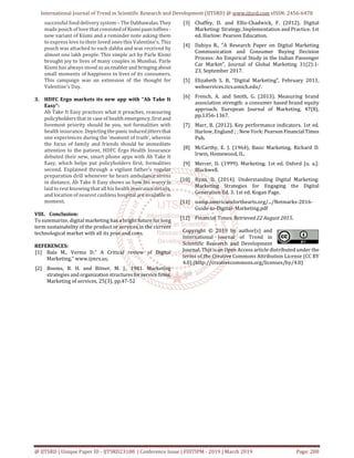 International Journal of Trend in Scientific Research and Development (IJTSRD) @ www.ijtsrd.com eISSN: 2456-6470
@ IJTSRD | Unique Paper ID - IJTSRD23100 | Conference Issue | FIIITIPM - 2019 | March 2019 Page: 200
successful food delivery system – TheDabbawalas.They
made pouch of love that consistedof Kismipaantoffees-
new variant of Kismi and a reminder note asking them
to express love to their loved ones this Valentine’s. This
pouch was attached to each dabba and was received by
almost one lakh people. This simple act by Parle Kismi
brought joy to lives of many couples in Mumbai. Parle
Kismi has always stood as an enabler and bringing about
small moments of happiness in lives of its consumers.
This campaign was an extension of the thought for
Valentine’s Day.
3. HDFC Ergo markets its new app with “Ab Take It
Easy”:
Ab Take It Easy practices what it preaches, reassuring
policyholders that in case of health emergency, first and
foremost priority should be you, not formalities with
health insurance. Depictingthepanicinducedjitters that
one experiences during the ‘moment of truth’, wherein
the focus of family and friends should be immediate
attention to the patient, HDFC Ergo Health Insurance
debuted their new, smart phone apps with Ab Take It
Easy, which helps put policyholders first, formalities
second. Explained through a vigilant father’s regular
preparation drill whenever he hears ambulance sirens
in distance, Ab Take It Easy shows us how his worry is
laid to rest knowing that all his health insurance details,
and location of nearest cashless hospital are availablein
moment.
VIII. Conclusion:
To summarize, digital marketing has a bright future for long
term sustainability of the product or services in the current
technological market with all its pros and cons.
REFERENCES:
[1] Bala M., Verma D.“ A Critical review of Digital
Marketing,” www.ijmrs.us,
[2] Booms, B. H. and Bitner, M. J., 1981. Marketing
strategies and organization structuresforservicefirms.
Marketing of services, 25(3), pp.47-52
[3] Chaffey, D. and Ellis-Chadwick, F. (2012). Digital
Marketing: Strategy, Implementation and Practice. 1st
ed. Harlow: Pearson Education.
[4] Dahiya R., "A Research Paper on Digital Marketing
Communication and Consumer Buying Decision
Process: An Empirical Study in the Indian Passenger
Car Market”, Journal of Global Marketing 31(2):1-
23, September 2017.
[5] Elizabeth S. B, “Digital Marketing”, February 2011,
webservices.itcs.umich.edu/.
[6] French, A. and Smith, G. (2013). Measuring brand
association strength: a consumer based brand equity
approach. European Journal of Marketing, 47(8),
pp.1356-1367.
[7] Marr, B. (2012). Key performance indicators. 1st ed.
Harlow, England ; ; New York: Pearson FinancialTimes
Pub.
[8] McCarthy, E. J. (1964), Basic Marketing, Richard D.
Irwin, Homewood, IL.
[9] Mercer, D. (1999). Marketing. 1st ed. Oxford [u. a.]:
Blackwell.
[10] Ryan, D. (2014). Understanding Digital Marketing:
Marketing Strategies for Engaging the Digital
Generation Ed. 3. 1st ed. Kogan Page.
[11] namp.americansforthearts.org/.../Netmarks-2016-
Guide-to-Digital- Marketing.pdf
[12] Financial Times. Retrieved 22 August 2015.
Copyright © 2019 by author(s) and
International Journal of Trend in
Scientific Research and Development
Journal. This is an Open Access article distributed under the
terms of the Creative Commons Attribution License (CC BY
4.0) (http://creativecommons.org/licenses/by/4.0)
 