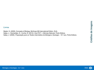 Biologia e Geologia - 11.o ano DNA 48
Livros
Mader, S. (2009). Concepts of Biology. McGraw-Hill International Editon. EUA.
Salsa, J., Guimarães, O., Cunha, R. (2012). CienTIC7 – Ciências Naturais. Porto Editora.
Salsa, J. (2009). Preparação para os Testes Intermédios de Biologia e Geologia – 10.o ano. Porto Editora.
Créditos
de
imagens
 