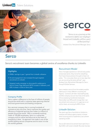 Talent Solutions
Recruitment Model
Serco manages operations in almost every public
and private sector; they recruit for everything
from head of procurement through to Hawk Jet
pilots. “For a recruiter, there are no two days that
you are recruiting the same skill set”, says
Andrew Grier, Recruitment Manager for Serco
Group & Global Services.
Serco needs to recruit from the widest possible
talent pool in many different countries and
regions. Contracts will often need staff quickly,
and the company recruits new hires at the same
time as assessing transferred employees.
Historically, local HR would manage their own
recruitment and outsource it to agencies on an
ad-hoc basis, accounting for 80% of hires.
LinkedIn Solution
Two years ago Serco launched an initiative to
measure and reduce agency spend, increase
direct sourcing and to implement a recruitment
operating model.
Serco’s UK internal recruitment team went live in
April 2012, with seven LinkedIn Recruiter licenses
Serco
“Serco is on a journey at the
moment to define our employer
brand and LinkedIn will be a part
of that journey”.
Andrew Grier, Recruitment Manager, Serco
Highlights
• £900k+ savings in year 1 gained from LinkedIn utilisation
• Hit and engagement rate increased through targeted
recruitment on LinkedIn
• Targeted media campaign to drive specific audiences to
Serco’s Career Page delivered 287% increase in followers, and
60% increase in clicks to Serco jobs
Company Profile
Serco makes a difference to the lives of millions of people
around the world with a customer base spanning national
and local governments and leading companies.
As a services company that is running hundreds of
contracts at any one time, Serco improves the quality and
efficiency of essential services that matter to millions of
people around the world. With a constantly evolving
roster of 120,000 employees, Serco is a values-led
company and its culture and ethos are at the heart of
everything it does. Its approach has made it one of the
world’s leading service companies and its vision is to be
the world’s greatest.
Serco’s recruitment team becomes a global centre of excellence thanks to LinkedIn
 
