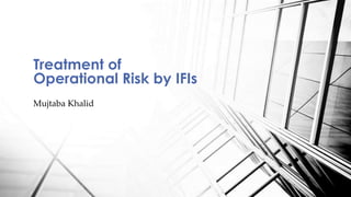 Mujtaba Khalid
Treatment of
Operational Risk by IFIs
 
