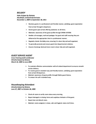 BELLBOY
Hala Arjaan by Rotana
Abudhabi,UnitedArabEmirates
November 1, 2009 to September 30, 2011
 Receives guests in a professional and friendly manner, satisfying guest expectation
from arrival through to departure.
 Greets guest upon arrival offering assistance at all times.
 Maintains awareness of the guest profile through OPERA SYSTEM.
 Handles all messages, mail and packages for guest and staff ensuring they are
delivered at the appropriate time in a professional manner.
 Regularly checks the lobby area, ensuring it is clean tidy and well organized.
 To generally promote and ensure good inter departmental relations.
 Ensures Concierge desk and store room is clean tidy and well organized.
GUEST SERVICE AGENT
CrossTraining (with certificate)
AlmahaArjaan by Rotana
March 10, 2009 to June 2009
 To maintain effective communication with all related department to ensures smooth
service delivery.
 To receive guest in standard way and friendly manner, satisfying guest expectation
from arrival till departure.
 Maintain awareness of guest profile through Fidelio guest history.
 To answer the call in standard way.
Housekeeping Attendant
AlmahaArjaan by Rotana
June 27, 2007 to October 28, 2009
 Check all rooms to verify room status every morning.
 Report damaged or missing items and suspicious behavior of the guest.
 Report don not disturb room.
 Maintain rooms assigned, in clean, safe and hygienic state at all times.
 