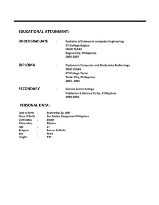 EDUCATIONAL ATTAINMENT:
UNDER GRADUATE : Bachelor of Science in computer Engineering
STI College Bagiuo
FOUR YEARS
Bagiuo City, Philippines
2005-2007
DIPLOMA : Diploma in Computer and Electronics Technology
TWO YEARS
STI College Tarlac
Tarlac City, Philippines
2003- 2005
SECONDARY : Gerona Junior College
Poblacion 3, Gerona Tarlac, Philippines
1998-2003
PERSONAL DATA:
Date of Birth : September22, 1987
Place Ofbirth : San Fabian, Pangasinan Philippines
Civil Status : Single
Citizenship : Filipino
Age : 27
Religion : Roman Catholic
Sex : Male
Height : 5’6”
 