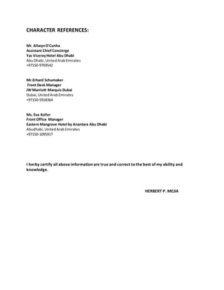 CHARACTER REFERENCES:
Mr. AllwynD'Cunha
Assistant Chief Concierge
Yas ViceroyHotel Abu Dhabi
AbuDhabi,UnitedArabEmirates
+97150-9769542
Mr.Erhard Schumaker
Front Desk Manager
JW Marriott Marquis Dubai
Dubai,UnitedArabEmirates
+97150-5918364
Ms. Eva Koller
Front Office Manager
Eastern Mangrove Hotel by Anantara Abu Dhabi
Abudhabi,UnitedArabEmirates
+97150-1095917
I herby certify all above information are true and correct tothe best of my ability and
knowledge.
HERBERT P. MEJIA
 