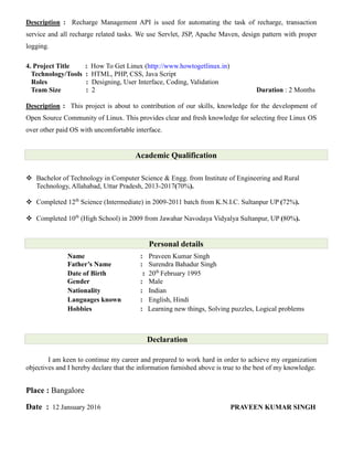 Description : Recharge Management API is used for automating the task of recharge, transaction
service and all recharge related tasks. We use Servlet, JSP, Apache Maven, design pattern with proper
logging.
4. Project Title : How To Get Linux (http://www.howtogetlinux.in)
Technology/Tools : HTML, PHP, CSS, Java Script
Roles : Designing, User Interface, Coding, Validation
Team Size : 2 Duration : 2 Months
Description : This project is about to contribution of our skills, knowledge for the development of
Open Source Community of Linux. This provides clear and fresh knowledge for selecting free Linux OS
over other paid OS with uncomfortable interface.
Academic Qualification
 Bachelor of Technology in Computer Science & Engg. from Institute of Engineering and Rural
Technology, Allahabad, Uttar Pradesh, 2013-2017(70%).
 Completed 12th
Science (Intermediate) in 2009-2011 batch from K.N.I.C. Sultanpur UP (72%).
 Completed 10th
(High School) in 2009 from Jawahar Navodaya Vidyalya Sultanpur, UP (80%).
Personal details
Name : Praveen Kumar Singh
Father’s Name : Surendra Bahadur Singh
Date of Birth : 20th
February 1995
Gender : Male
Nationality : Indian
Languages known : English, Hindi
Hobbies : Learning new things, Solving puzzles, Logical problems
Declaration
I am keen to continue my career and prepared to work hard in order to achieve my organization
objectives and I hereby declare that the information furnished above is true to the best of my knowledge.
Place : Bangalore
Date : 12 Jansuary 2016 PRAVEEN KUMAR SINGH
 