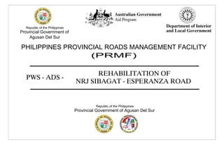 REHABILITATION OF
NRJ SIBAGAT - ESPERANZA ROAD
Republic of the Philippines
Provincial Government of
Agusan Del Sur
PHILIPPINES PROVINCIAL ROADS MANAGEMENT FACILITY
Republic of the Philippines
Provincial Government of Agusan Del Sur
PWS - ADS -
 