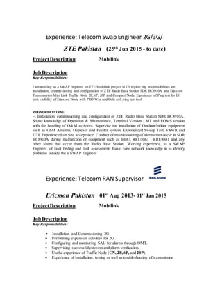 Experience: Telecom Swap Engineer 2G/3G/
ZTE Pakistan (25th
Jun 2015 - to date)
ProjectDescription Mobilink
Job Description
Key Responsibilities:
I am working as a SWAP Engineer on ZTE Mobilink project in C3 region; my responsibilities are
installation, commissioning and configuration of ZTE Radio Base Station SDR BC8910A and Ericsson
Transmission Mini Link Traffic Node 2P, 6P, 20P and Compact Node. Experience of Ping test for E1
port visibility of Ericsson Node with PRO-Win and Cola soft ping test tool.
ZTE(SDRBC8910A):
 Installation, commissioning and configuration of ZTE Radio Base Station SDR BC8910A.
Sound knowledge of Operation & Maintenance, Terminal Version LMT and EOMS version
with the handling of O&M activities. Supervise the installation of Outdoor/Indoor equipment
such as GSM Antenna, Duplexer and Feeder system. Experienced Sweep Test, VSWR and
DTF Experienced on Site acceptance. Conduct of troubleshooting of alarms that occur in SDR
BC8910A during malfunction of equipment such as BBU, RRU8863 , RRU8881 and any
other alarm that occur from the Radio Base Station. Working experience, as a SWAP
Engineer, of fault finding and fault assessment. Basic core network knowledge in to identify
problems outside the a SWAP Engineer
Experience: Telecom RAN Supervisor
Ericsson Pakistan 01st
Aug 2013- 01st
Jan 2015
ProjectDescription Mobilink
Job Description
Key Responsibilities:
 Installation and Commissioning 2G
 Performing expansion activities for 2G
 Configuring and monitoring SAU for alarms through OMT.
 Supervising successfulcutovers and alarm verification.
 Useful experience of Traffic Node (CN, 2P, 6P, and 20P).
 Experience of Installation, testing as well as troubleshooting of transmission
 