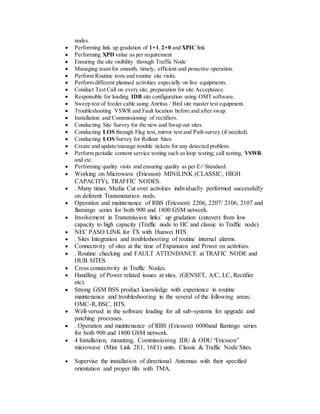 nodes.
 Performing link up gradation of 1+1,2+0 and XPIC link
 Performing XPD value as per requirement
 Ensuring the site visibility through Traffic Node
 Managing team for smooth, timely, efficient and proactive operation.
 Perform Routine tests and routine site visits.
 Perform different planned activities especially on live equipments.
 Conduct Test Call on every site, preparation for site Acceptance.
 Responsible for loading IDB site configuration using OMT software.
 Sweep test of feeder cable using Anritsu / Bird site master test equipment.
 Troubleshooting VSWR and Fault location before and after swap.
 Installation and Commissioning of rectifiers.
 Conducting Site Survey for the new and Swap out sites.
 Conducting LOS through Flag test, mirror test and Path survey (if needed).
 Conducting LOS Survey for Rollout Sites
 Create and update/manage trouble tickets for any detected problem.
 Perform periodic content service testing such as loop testing; call testing, VSWR
and etc.
 Performing quality visits and ensuring quality as per E// Standard.
 Working on Microwave (Ericsson) MINILINK (CLASSIC, HIGH
CAPACITY), TRAFFIC NODES.
 . Many times Media Cut over activities individually performed successfully
on deferent Transmutation nods.
 Operation and maintenance of RBS (Ericsson) 2206, 2207/ 2106, 2107 and
flamingo series for both 900 and 1800 GSM network.
 Involvement in Transmission links` up gradation (cutover) from low
capacity to high capacity (Traffic node to HC and classic to Traffic node).
 NEC PASO LINK for TX with Huawei BTS.
 . Sites Integration and troubleshooting of routine internal alarms.
 Connectivity of sites at the time of Expansion and Power on activities.
 . Routine checking and FAULT ATTENDANCE at TRAFIC NODE and
HUB SITES
 Cross connectivity in Traffic Nodes.
 Handling of Power related issues at sites. (GENSET, A/C, LC, Rectifier
etc).
 Strong GSM BSS product knowledge with experience in routine
maintenance and troubleshooting in the several of the following areas:
OMC-R, BSC, BTS.
 Well-versed in the software loading for all sub-systems for upgrade and
patching processes.
 . Operation and maintenance of RBS (Ericsson) 6000and flamingo series
for both 900 and 1800 GSM network.
 4 Installation, mounting, Commissioning IDU & ODU “Ericsson”
microwave (Mini Link 2E1, 16E1) units. Classic & Traffic Node Sites.
 Supervise the installation of directional Antennas with their specified
orientation and proper tilts with TMA.
 
