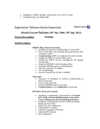  Installation of BBS, Rectifier and all kind of A.C & D.C works
 Troubleshooting all related faults.
.
Experience: Telecom SeniorSupervisor
Alcatel-Lucent Pakistan(30th
May 2006- 30th
July 2013)
ProjectDescription Mobilink
Job Description
MXBSC (Base Station Controller)
 Installation & hardware troubleshooting of Alcatel BSC,
 Power up the BSC, alarm patching, alarm generating & alarm
verification of BSC,
 Commissioning of BSC & troubleshoot the software faults.
 Installed the JBXCCP card for ABIS control,
 Installed the JBXTP card for controlling the M7 signaling
towards MSC,
 Install the JBXOMCP card for loading all files,
 Install the JBXSSW card for switching purpose.
 BSC HW audit and CCP addition
 LIU troubleshooting
 Swap in Central-III for G2 BSC to MXBSC
Transcoder
 Experience of Installation & hardware troubleshooting of
Alcatel Transcoder,
 Power up the transcoder,
 Install the MT120 cards for transcoder.
 Commissioning & card configuration of transcoder.
BTS (Base Transceiver system)
 Installation, Commissioning and maintenance of Evolium
BTS A9100,A9110 in Mobilink (South, Centre-III &
Centre-IIRegions) & Zong (North Region) Projects.
 Installation, Commissioning and On-Air BTS sites(Indoor,
Outdoor & Micro BTS)
 Daisy Chain sites configuration
 VSWR problem resolution
 Add TRE to equipped A9100 BTS
 Call drop BSS resolution
 BTS configuration
 
