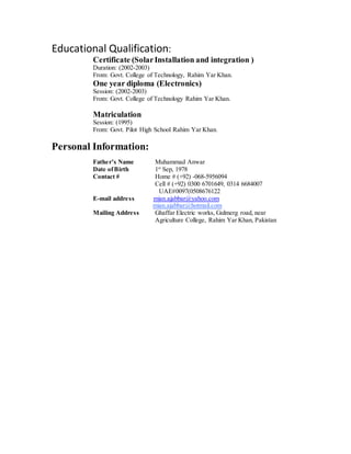 Educational Qualification:
Certificate (SolarInstallation and integration )
Duration: (2002-2003)
From: Govt. College of Technology, Rahim Yar Khan.
One year diploma (Electronics)
Session: (2002-2003)
From: Govt. College of Technology Rahim Yar Khan.
Matriculation
Session: (1995)
From: Govt. Pilot High School Rahim Yar Khan.
Personal Information:
Father’s Name Muhammad Anwar
Date ofBirth 1st
Sep, 1978
Contact # Home # (+92) -068-5956094
Cell # (+92) 0300 6701649, 0314 6684007
UAE#0097(0508676122
E-mail address mian.ajabbar@yahoo.com
mian.ajabbar@hotmail.com
Mailing Address Ghaffar Electric works, Gulmerg road, near
Agriculture College, Rahim Yar Khan, Pakistan
 