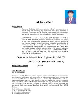 Abdul Jabbar
Objective:
Seeking a challenging job in an organization where I can contribute to its
growth along with enhancing my professional skills. Being committed to
excellence I posses the drive & energy to follow through and I am willing to
take projects to completion by meeting challenges through innovations.
Summary: I have extensively worked on GSM 2G / 2.5G / 3G /LTE in
areas of BSS, PDH/SDH microwave transmission equipment. Also worked
for the EDGE implementation network wide, as per customer requirement.
My expertise include; System integration, installation, commissioning &
trouble shooting. I can apply the full scope of experience in
Telecommunication documentation and communication skills. Share ideas
with positive attitude, effective problem Solver with planning and design
proficiency. I have extensive hands on Experience on ERICSSON (TRM and
BSS), HUAWEI (TRM and BSS), NEC, and ZTE SDR [ZX-DR (8900A,
8700, 8200, W301)] equipments.
Experience: Telecom Swap Engineer 2G/3G/LTE
ERICSSON (16th
Jun 2016 - to date)
ProjectDescription Etisalat
Job Description
Key Responsibilities:
I am working as a SWAP Engineer on Ericsson project in Dubai region for Etisalat; my responsibilities
are installation, commissioning and configuration of Ericsson Radio Base Station Operation and
maintenance of RBS (Ericsson) 6000and flamingo series for both 900 and 1800 GSM network and
Ericsson Transmission Mini Link Traffic Node 2P, 6P, 20P and Compact Node. Experience of Ping test
for E1 port visibility of Ericsson Nodealarms that occur in and any other alarm that occur from
the Radio Base Station. Working experience, as a SWAP Engineer, of fault finding and fault
assessment. Basic core network knowledge in to identify problems outside the a SWAP
Engineer
DUG: Installation of IDB in RBS
DUW 3G: Installation of 3G scripts
LTU: Installation and integration
TCU: working on transmission
 