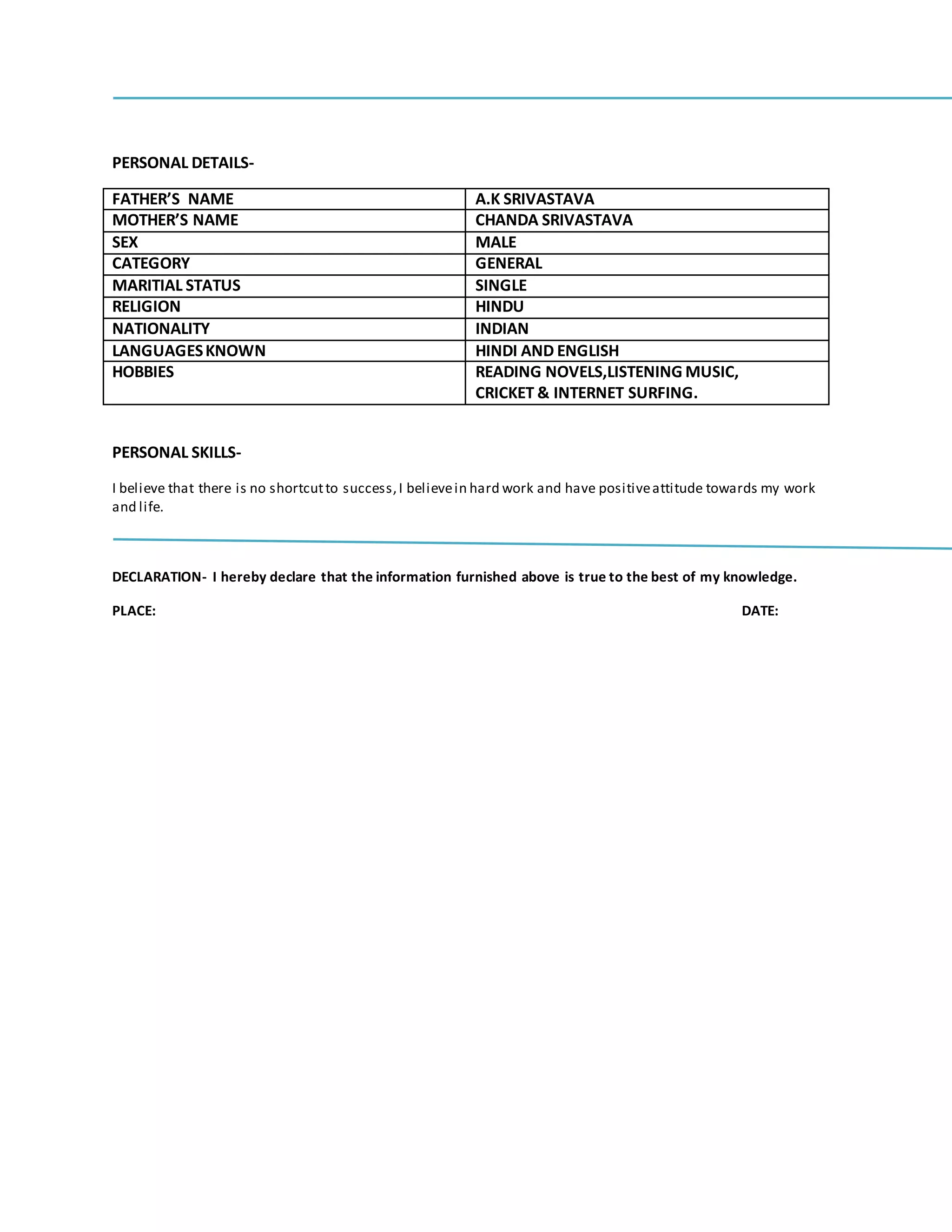 PERSONAL DETAILS-
FATHER’S NAME A.K SRIVASTAVA
MOTHER’S NAME CHANDA SRIVASTAVA
SEX MALE
CATEGORY GENERAL
MARITIAL STATUS SINGLE
RELIGION HINDU
NATIONALITY INDIAN
LANGUAGESKNOWN HINDI AND ENGLISH
HOBBIES READING NOVELS,LISTENING MUSIC,
CRICKET & INTERNET SURFING.
PERSONAL SKILLS-
I believe that there is no shortcutto success,I believein hard work and have positiveattitude towards my work
and life.
DECLARATION- I hereby declare that the information furnished above is true to the best of my knowledge.
PLACE: DATE:
 