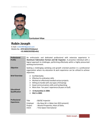 CURRICULUM VITAE
Robin Joseph. |
Curriculum Vitae
Robin Joseph
E-mail: rrobin987@gmail.com
Mobile No: +974 66553755(Qatar)
+91-8606236358(India)
Professional
Profile
Objective
Brief Overview
Educational
Qualification
Professional
Experience
An enthusiastic and dedicated professional with extensive experience in
Aluminum Fabrication Forman and QC Inspector. A proactive individual with a
logical approach to challenges, performing effectively within a highly pressurized
working environment.
Seeking a challenging satisfying and growth oriented position in a professional
organization where my education & work experience can be utilized to achieve
objectives.
 Confidentiality
 Effective Co-ordination skills
 Worked on effectively handled various projects.
 Willing to handle with any types of Drawings
 Good communications skills and hardworking.
 More than Ten years’ experience (8 years in Gulf)
 +2 Humanities in 2004.
 SSLC in 2002.
Title : QA/QC Inspector
Employer : Alu-Nasa W.L.L-Qatar (Jan 2015-present)
Project : Mushrif Properties, Heart of Doha.
Client : Time Qatar International
 