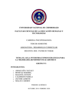 UNIVERSIDAD NACIONAL DE CHIMBORAZO
FACULTAD CIENCIAS DE LA EDUCACIÓN HUMANAS Y
TECNOLOGÍAS
CARRERA: PSICOPEDAGOGÍA
TERCER SEMESTRE
ASIGNATURA: DESARROLLO CURRICULAR
DOCENTE: DOC. PATRICIO TOBAR
TEMA: EL AULA INVERTIDACOMO ESTRATEGIAPARA
LA MEJORADELRENDIMIENTOACADÉMICO
GRUPO N°1
INTEGRANTES:
 AMAGUAÑA NATALY
 BONIFAZ MARIBEL
 BAZANTE JEYSON
 CALDERÓN PAMELA
 JÁCOME LIZBETH
 MALAN CARMEN
PERIODO ACDÉMICO
OCTUBRE 2019- FEBRERO 2020
 