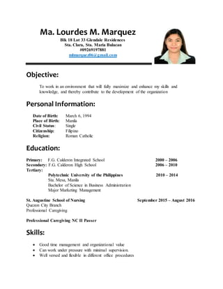 Ma. Lourdes M. Marquez
Blk 18 Lot 33 Glendale Residences
Sta. Clara, Sta. Maria Bulacan
#09269197881
mlmarquez06@gmail.com
Objective:
To work in an environment that will fully maximize and enhance my skills and
knowledge, and thereby contribute to the development of the organization
Personal Information:
Date of Birth: March 6, 1994
Place of Birth: Manila
Civil Status: Single
Citizenship: Filipino
Religion: Roman Catholic
Education:
Primary: F.G. Calderon Integrated School 2000 – 2006
Secondary: F.G. Calderon High School 2006 – 2010
Tertiary:
Polytechnic University of the Philippines 2010 – 2014
Sta. Mesa, Manila
Bachelor of Science in Business Administration
Major Marketing Management
St. Augustine School of Nursing September 2015 – August 2016
Quezon City Branch
Professional Caregiving
Professional Caregiving NC II Passer
Skills:
 Good time management and organizational value
 Can work under pressure with minimal supervision.
 Well versed and flexible in different office procedures
 