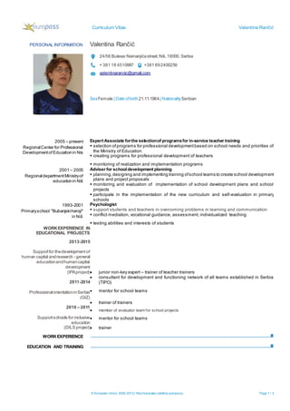 Curriculum Vitae Valentina Rančić
© European Union, 2002-2013| http://europass.cedefop.europa.eu Page 1 / 3
PERSONAL INFORMATION Valentina Rančić
24/56 Bulevar Nemanjićastreet,Niš,18000,Serbia
+ 381 18 4510987 +381 692400259
valentinarancic@gmail.com
SexFemale | Date ofbirth21.11.1964.| NationalitySerbian
WORKEXPERIENCE
EDUCATION AND TRAINING
2005 – present
RegionalCenter for Professional
Developmentof Educationin Nis
Expert Associate forthe selectionof programsfor in-service teacher training
 selection ofprograms for professional developmentbased on school needs and priorities of
the Ministry of Education
 creating programs for professional development of teachers
 monitoring of realization and implementation programs
2001 – 2005
RegionaldepartmentMinistryof
educationin Niš
Adviser for schooldevelopment planning
 planning,designing and implementing training ofschool teams to create school development
plans and project proposals
 monitoring and evaluation of implementation of school development plans and school
projects
 participate in the implementation of the new curriculum and self-evaluation in primary
schools
1993-2001
Primaryschool "Bubanjskiheroji"
in Niš
Psychologist
 support students and teachers in overcoming problems in learning and communication
 conflict mediation, vocational guidance, assessment, individualized teaching
 testing abilities and interests of students
WORKEXPERIENCE IN
EDUCATIONAL PROJECTS
2013-2015
Supportfor thedevelopmentof
human capital andresearch - general
educationandhumancapital
development
(IPAproject) junior non-key expert – trainer of teacher trainers
2011-2014
ProfessionalorientationinSerbia
(GIZ)
 consultant for development and functioning network of all teams established in Serbia
(TIPO)
 mentor for school teams
 trainer of trainers
2010 – 2011
Supportschools for inclusive
education
(DILS project)
 member of evaluator team for school projects
 mentor for school teams
 trainer
 