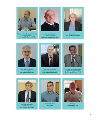9
Secretary:
Ivan Nešković, B.Sc.
Chairman of the Faculty of Technical
Sciences Council:
Prof. Branislav Borovac, Ph.D.
Student Vice Dean:
Igor Graić
Dean of the Faculty
of Technical Sciences:
Prof. Rade Doroslovački, Ph.D.
Vice Dean for Science
and International Cooperation:
Prof. Dragan Šešlija, Ph. D.
Vice Dean for Finances
and Development:
Prof. Vladimir Katić, Ph.D.
Vice Dean for Student
Academic Affairs:
Prof. Dragiša Vilotić, Ph.D.
Dean’s Adviser
Prof. Ilija Kovačević, Ph.D.
Vice Dean for Investments and
Cooperation with Industry:
Prof. Srđan Kolaković, Ph.D.
 
