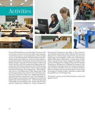 10
Faculty of Technical Sciences provides higher education in five
areas namely: technical sciences and engineering, mathemat-
ics and natural sciences, arts and humanities as well as medical
sciences in the following fields: Mechanical Engineering (Pro-
duction Engineering, Machinery and Construction Engineer-
ing, Energy and Process Technology, Technical Mechanics and
Design in Engineering); Electrical and Computer Engineering
(Power, Electronic and Telecommunication Engineering, Com-
puting and Control Engineering, Electric Power Software Engi-
neering, Measurement and Control, Software Engineering and
Information Technology, Power Engineering – Renewable En-
ergy Sources); Civil Engineering; Traffic Engineering (Traffic
and Transport Engineering, Postal Services and Telecommu-
nications); Architecture (Architecture, Digital Technology, De-
sign and Production in Architecture and Urban Planning); In-
dustrial Engineering and Engineering Management (Industrial
Engineering, Industrial Engineering – Advanced Engineering
Technologies, Industrial Engineering - Product Lifecycle Man-
agement, Engineering Management, Energy Management);
Environmental Engineering and Safety at Work (Environ-
mental Engineering, Safety at Work, Risk and Fire Protection
Management); Geodesy Engineering (Geodesy and Geomatics
Engineering); Interdisciplinary studies such as Mechatronics,
Applied Mathematics (Mathematics in Engineering), Graphic
Engineering and Design, Logistic Engineering (Logistic Engi-
neering and Management), Regional Policy and Development
(Planning and Management of Regional Development), Bio-
medical Engineering, Stage Architecture, Engineering and De-
sign, Treatment and Water Protection (Treatment and Water
Protection Engineering), Energy Technologies (Clean Energy
Technologies), Computer Graphic (Animation in Engineering);
Energy Efficiency in Civil Engineering.
The Faculty’s activities are threefold: education, research and
applied research.
Activities
 