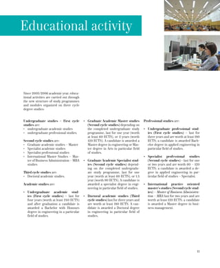11
Undergraduate studies – First cycle
studies are:
•	 undergraduate academic studies
•	 undergraduate professional studies.
Second cycle studies are:
•	 Graduate academic studies – Master
•	 Specialist academic studies
•	 Specialist professional studies
•	 International Master Studies – Mas-
ter of Business Administration – MBA
studies
Third cycle studies are:
•	 Doctoral academic studies.
Academic studies are:
•	 Undergraduate academic stud-
ies (First cycle studies) – last for
four years (worth at least 240 ECTS)
and after graduation a candidate is
awarded a Bachelor with Honours
degree in engineering in a particular
field of studies.
•	 Graduate Academic Master studies
(Second cycle studies) depending on
the completed undergraduate study
programme, last for one year (worth
at least 60 ECTS), or 2 years (worth
120 ECTS). A candidate is awarded a
Master degree in engineering or Mas-
ter degree in Arts in particular field
of studies.
•	 Graduate Academic Specialist stud-
ies (Second cycle studies) depend-
ing on the completed undergradu-
ate study programme, last for one
year (worth at least 60 ECTS), or 1.5
year (worth 90 ECTS). A candidate is
awarded a specialist degree in engi-
neering in particular field of studies.
•	 Doctoral academic studies (Third
cycle studies) last for three years and
are worth at least 180 ECTS. A can-
didate is awarded a Doctoral degree
in engineering in particular field of
studies.
Professional studies are:
•	 Undergraduate professional stud-
ies (First cycle studies) – last for
three years and are worth at least 180
ECTS; a candidate is awarded Bach-
elor degree in applied engineering in
particular field of studies.
•	 Specialist professional studies
(Second cycle studies) - last for one
or two years and are worth 60 – 120
ECTS; a candidate is awarded a de-
gree in applied engineering in par-
ticular field of studies – Specialist.
•	 International practice oriented
master’s studies (Second cycle stud-
ies) – Master of Business Administra-
tion – MBA last for two years and are
worth at least 120 ECTS; a candidate
is awarded a Master degree in busi-
ness management.
Educational activity
Since 2005/2006 academic year, educa-
tional activities are carried out through
the new structure of study programmes
and modules organized on three cycle
degree studies:
 