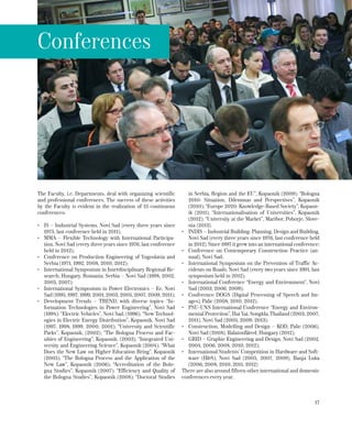 17
The Faculty, i.e. Departments, deal with organizing scientific
and professional conferences. The success of these activities
by the Faculty is evident in the realization of 15 continuous
conferences:
•	 IS – Industrial Systems, Novi Sad (every three years since
1975, last conference held in 2011);
•	 MMA – Flexible Technology with International Participa-
tion, Novi Sad (every three years since 1976, last conference
held in 2012);
•	 Conference on Production Engineering of Yugoslavia and
Serbia (1971, 1992, 2008, 2010, 2012);
•	 International Symposium in Interdisciplinary Regional Re-
search; Hungary, Romania, Serbia – Novi Sad (1998, 2002,
2005, 2007);
•	 International Symposium in Power Electronics – Ее, Novi
Sad (1995, 1997, 1999, 2001, 2003, 2005, 2007, 2009, 2011);
•	 Development Trends – ТREND, with diverse topics: “In-
formation Technologies in Power Engineering”, Novi Sad
(1994); “Electric Vehicles”, Novi Sad, (1996); “New Technol-
ogies in Electric Energy Distribution”, Kopaonik, Novi Sad
(1997, 1998, 1999, 2000, 2001); “University and Scientific
Parks”, Kopaonik, (2002); “The Bologna Process and Fac-
ulties of Engineering”, Kopaonik, (2003); “Integrated Uni-
versity and Engineering Science”, Kopaonik (2004); “What
Does the New Law on Higher Education Bring”, Kopaonik
(2005); “The Bologna Process and the Application of the
New Law”, Kopaonik (2006); “Accreditation of the Bolo-
gna Studies”, Kopaonik (2007); “Efficiency and Quality of
the Bologna Studies”, Kopaonik (2008); “Doctoral Studies
in Serbia, Region and the EU”, Kopaonik (2009); “Bologna
2010: Situation, Dilemmas and Perspectives”, Kopaonik
(2010); “Europe 2020: Knowledge-Based Society”, Kopaon-
ik (2011); “Internationalisation of Universities”, Kopaonik
(2012); “University at the Market”, Maribor, Pohorje, Slove-
nia (2013).
•	 INDIS – Industrial Building: Planning, Design and Building,
Novi Sad (every three years since 1976, last conference held
in 2012). Since 1997 it grew into an international conference;
•	 Conference on Contemporary Construction Practice (an-
nual), Novi Sad;
•	 International Symposium on the Prevention of Traffic Ac-
cidents on Roads, Novi Sad (every two years since 1991, last
symposium held in 2012);
•	 International Conference “Energy and Environment”, Novi
Sad (2003, 2006, 2009);
•	 Conference DOGS (Digital Processing of Speech and Im-
ages), Palic (2008, 2010, 2012);
•	 PSU-UNS International Conference “Energy and Environ-
mental Protection”, Hat Yai, Songkla, Thailand (2003, 2007,
2011), Novi Sad (2005, 2009, 2013);
•	 Construction, Modelling and Design – KOD, Palic (2006),
Novi Sad (2008), Balatonfüred, Hungary (2012);
•	 GRID – Graphic Engineering and Design, Novi Sad (2002,
2004, 2006, 2008, 2010, 2012);
•	 International Students’ Competition in Hardware and Soft-
ware (H&S), Novi Sad (2005, 2007, 2009), Banja Luka
(2006, 2008, 2010, 2011, 2012)
There are also around fifteen other international and domestic
conferences every year.
Conferences
 