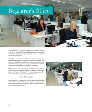 22
Registrar’s office with twenty employees in the newly adapted
space at the ground floor of the Educational block continually
manages the students’ academic activities during studies and
occasionally even later.
The office is organized around twelve separate counters with
employees working with students from different study pro-
grammes. In addition to this, there is a front desk in the en-
trance hall which is open all day to provide the necessary infor-
mation, certificates and documentation to students.
Organization is made according to the level of study, with dif-
ferent employees handling first and second and different em-
ployees in charge of the third level studies. Registrar’s office
can be contacted through the Faculty web site:
http://ftn.uns.ac.rs/
Registrar’s office is available to students at any time and makes
every effort to minimize the time required by the students to
complete administrative procedures. For that purpose it intro-
duced Students’ Web Service.
Registrar’s Office
 
