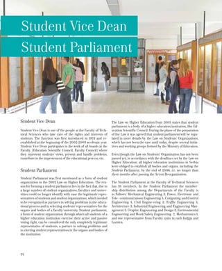 24
Student Vice Dean
Student Parliament
Student Vice Dean
Student Vice Dean is one of the people at the Faculty of Tech-
nical Sciences who take care of the rights and interests of
students. The function was first introduced in 1973 and re-
established at the beginning of the 2002/2003 accdemic year.
Student Vice Dean participates in the work of all boards at the
Faculty (Education Scientific Council, Faculty Council) where
they represent students’ views, present and handle problems,
contribute to the improvement of the educational process, etc.
Student Parliament
Student Parliament was first mentioned as a form of student
organization in the 2002 Law on Higher Education. The rea-
son for forming a student parliament lies in the fact that, due to
a large number of student organizations, faculties and univer-
sities could no longer identify with ease the legitimate repre-
sentatives of students and student organizations, which needed
to be recognized as partners in solving problems in the educa-
tional process and in selecting students’ representatives for the
organs and bodies of a faculty/university. Student parliament,
a form of student organization through which all students of a
higher education institution exercise their active and passive
voting right, can be considered the only completely legitimate
representative of students, a partner in solving problems and
in electing student representatives in the organs and bodies of
the institution.
The Law on Higher Education from 2005 states that student
parliament is a body of a higher education institution, like Ed-
ucation Scientific Council. During the phase of the preparation
of the Law it was agreed that student parliament will be regu-
lated in more details by the Law on Students’ Organizations,
which has not been the case until today, despite several initia-
tives and working groups formed by the Ministry of Education.
Even though the Law on Students’ Organization has not been
passed yet, in accordance with the deadlines set by the Law on
Higher Education, all higher education institutions in Serbia
were obliged to establish all bodies and organs, including the
Student Parliament, by the end of 2006, i.e. no longer than
three months after passing the Act on Reorganization.
The Student Parliament at the Faculty of Technical Sciences
has 34 members. In the Student Parliament the member-
ship distribution among the Departments of the Faculty is
as follows: Mechanical Engineering 3, Power, Electronic and
Tele- communications Engineering 4, Computing and Control
Engineering 4, Civil Engine-ering 3, Traffic Engineering 4,
Architecture 3, Industrial Engineering and Engineering Man-
agement 5, Graphic Engineering and Design 3, Environmental
Engineering and Work Safety Engineering 2, Mechatronics 1,
and one representative from Faculty units in each Indjija and
Loznica.
 