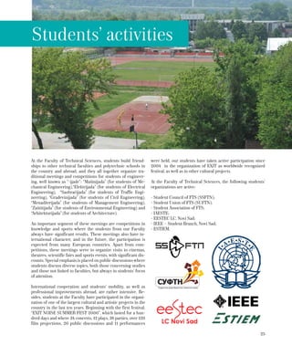 25
At the Faculty of Technical Sciences, students build friend-
ships to other technical faculties and polytechnic schools in
the country and abroad, and they all together organize tra-
ditional meetings and competitions for students of engineer-
ing, well known as “-ijade”: “Mašinijada” (for students of Me-
chanical Engineering),“Elektrijada” (for students of Electrical
Engineering), “Saobraćijada” (for students of Traffic Engi-
neering), “Građevinijada” (for students of Civil Engineering),
“Menadžerijada” (for students of Management Engineering),
“Zaštitijada” (for students of Environmental Engineering) and
“Arhitekturijada” (for students of Architecture).
An important segment of these meetings are competitions in
knowledge and sports where the students from our Faculty
always have significant results. These meetings also have in-
ternational character, and in the future, the participation is
expected from many European countries. Apart from com-
petitions, these meetings serve to organize visits to cinemas,
theatres, scientific fairs and sports events, with significant dis-
counts. Special emphasis is placed on public discussions where
students discuss diverse topics, both those concerning studies
and those not linked to faculties, but always in students’ focus
of attention.
International cooperation and students’ mobility, as well as
professional improvements abroad, are rather intensive. Be-
sides, students at the Faculty have participated in the organi-
zation of one of the largest cultural and artistic projects in the
country in the last ten years. Beginning with the first festival,
“EXIT NOISE SUMMER FEST 2000”, which lasted for a hun-
dred days and where 34 concerts, 12 plays, 38 parties, over 120
film projections, 20 public discussions and 11 performances
were held, our students have taken active participation since
2004 in the organization of EXIT as worldwide recognized
festival, as well as in other cultural projects.
At the Faculty of Technical Sciences, the following students’
organizations are active:
- Student Council of FTS (SSFTN);
- Student Union of FTS (SUFTN);
- Student Association of FTS;
- IAESTE;
- EESTEC LC, Novi Sad;
- IEEE – Student Branch, Novi Sad;
- ESTIEM.
Students’ activities
 