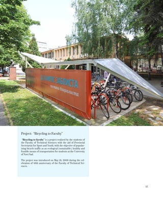 27
Project: “Bicycling to Faculty”
“Bicycling to faculty” is a project realized by the students of
the Faculty of Technical Sciences with the aid of Provincial
Secretariat for Sport and Youth, with the objective of popular-
izing bicycle traffic as an ecological (sustainable), healthy and
feasible means of transportation for students at the University
of Novi Sad.
The project was introduced on May 18, 2009 during the cel-
ebration of 49th anniversary of the Faculty of Technical Sci-
ences.
 