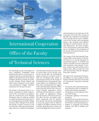 30
The knowledge society is becoming ever
more competitive. Established social
networks and contacts, as well as the ex-
change of experience and knowledge are
shifted to the global level. In the sphere
of higher education in Serbia, the mobil-
ity and exchange of both students and
staff is what contributes to the signifi-
cant development of higher education
institutions over the past few years.
The Faculty of Technical Sciences, as a
faculty committed to further improve-
ment of the curriculum in accordance
with the requirements of the Bologna
Declaration, aims to enable its students
to acquire professional and life experi-
ence through student and staff exchange,
but also to offer colleagues from abroad,
who decide to spend a semester or two
at our faculty, a wide spectrum of knowl-
edge and to be a cordial host. Keeping in
mind that this work has been done with-
in several offices of the Faculty, mak-
ing the central office for international
support formal was needed in order to
unite all coordination jobs related to
international activities of the Faculty of
Technical Sciences. International Coop-
eration Office was established in 2010.
Since then and along with the support
of the International Cooperation Office
of the University of Novi Sad, it has pro-
moted exchange programmes, actions
and funds with an objective to improve
the number of applications coming
from the Faculty of Technical Sciences.
The office has also successfully estab-
lished cooperation with the partners
from Europe and beyond, participating
in numerous projects with an objective
to improve the higher education system
in Serbia. Apart from that, it carries out
control and application entries for inter-
national projects in the data base of the
University of Novi Sad. The creation of
this office has enabled the centralization
of the existing and the easier establish-
ment of new contacts with international
partners, thus enabling a more efficient
exchange of contacts between the Fac-
ulty departments. All stated activities
of the international Cooperation Office
aim to contribute to the recognition of
the Faculty of Technical Sciences at the
international level.
The mission of the International Coop-
eration Office of the Faculty of Techni-
cal Sciences is to actively participate in
international projects, to establish and
enhance scientific-research cooperation
with institutions from abroad, to pro-
mote student and staff mobility and to
improve their skills necessary for work
and communication with the colleagues
from other countries.
The goal of the International Coopera-
tion Office is to ensure progress of the
Faculty of Technical Sciences in the field
of international cooperation primarily
through: 	
•	 Connection with educational institu-
tions abroad in order to establish sci-
entific and technical cooperation;
•	 Coordination of international activi-
ties of the Faculty;
•	 Training for applying to internation-
al projects;
•	 Preparation of necessary documenta-
tion during the application process of
the Faculty to international projects;
•	 Support to departing and arriving
students and staff in mobility pro-
grammes.
International Cooperation
Office of the Faculty
of Technical Sciences
 
