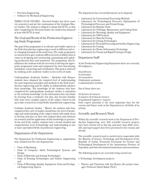 34
•	 Precision Engineering
•	 Software for Mechanical Engineering
THIRD CYCLE STUDIES - Doctoral Studies last three years
(six semesters) and are the continuation of the Graduate Mas-
ter Studies. The student is obliged to obtain 180 ECTS, so that
after completing the Doctoral studies the student has obtained
at least 480 ECTS in total.
The Goal and Result of the Production Engineer-
ing Study Programme
The goal of the programme is to educate and enable experts in
the field of production engineering to work in different and ev-
er-changing demands of the profession. The study programme
is constructed to give students different levels of ability when it
comes to designing and constructing, maintaining and exploit-
ing production lines and machinery. The programme also fa-
miliarizes the students with the necessity to develop the appro-
priate programme tools and equipment for their functioning,
simulation, connecting and coordination. This goal is achieved
by studying at the academic studies in two cycles of study:
Undergraduate Academic Studies – Bachelor with Honors:
students have obtained the required level of understanding
the most important principles and methods in the field of pro-
duction engineering and the ability to independently advance
their knowledge. The knowledge of the students who have
completed the undergraduate academic studies is equivalent
to ‘the textbook knowledge’ (to the information they can obtain
by learning from a textbook), but they also become familiar
with some more complex aspects of the subject, based on the
up to date research in certain fields of production engineering.
Graduate Academic Studies – Master: the students who have
completed this cycle of studies should have the level of knowl-
edge and understanding of the subject which will enable them
to develop and pass on their own original ideas and solutions
via research and the application of that knowledge in practice.
At the end of the studies, students have a broad, detailed and
comprehensive level of knowledge and understanding in one
or more specialized fields of production engineering.
Organization of the Department
The Department for Production Engineering is, organization
wise, divided into five sub-departments:
•	 Chair of Machining
•	 Chair of Computer Aided ­Technological Systems and
Design
•	 Chair of Materials and Joining Technologies
•	 Chair of Forming Technologies and Surface Engineering
and
•	 Chair of Metrology, Quality, ­Equipment, Tools and Ecologi-
cal-Engineering Aspects
The department has several laboratories at its disposal:
•	 Laboratory for Conventional Processing Methods
•	 Laboratory for Technological Processes, Optimization of
Technological Processes and Virtual Design
•	 Laboratory for Machine Tools
•	 Laboratory for Tribology, Maintenance and Cutting Tools
•	 Laboratory for Metrology, Quality and Equipment
•	 Laboratory for CIM Systems
•	 Laboratory for Material Testing
•	 Laboratory for Joining Technologies
•	 LaboratoryforThermalProcessingandSurface­Engineering
•	 Laboratory for Casting
•	 Laboratory for Plastic Deformation Technology
•	 Laboratory for Virtual and Rapid Prototype Design
Department Staff
At the Production Engineering Department there are currently
59 employees:
22 professors
14 associates
13 researchers
8 laboratory assistants
2 administrative workers
Out of those there are:
22 doctors of sciences
11 masters of technical sciences
13 graduated engineers- masters
Such expert potential is the most important base for the
­current and future work at the Department in all fields of its
­activity.
Scientific and Research Work
Within the scientific-research work at the Department of Pro-
duction Engineering, over 200 scientific-research projects
have been carried out to this day and more than 1600 scien-
tific and expert papers have been presented in the country and
abroad.
The scientific-research work is carried out in cooperation with
the Ministry of Science, Technology and Development of the
Republic of Serbia, Provincial Secretariat for Science and
Technological Development of the Autonomous Province of
Vojvodina, and with international institutions and associations.
The following projects are currently being carried out:
1. Technologic development projects:
•	 Physics and Chemistry with Ion Beams (the project man-
ager: Professor Damir Kakaš, Ph.D.)
 