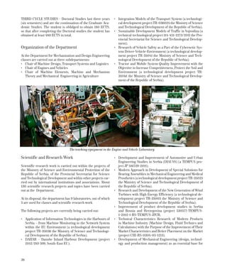 38
THIRD CYCLE STUDIES - Doctoral Studies last three years
(six semesters) and are the continuation of the Graduate Aca-
demic Studies. The student is oblidged to obtain 180 ECTS,
so that after completing the Doctoral studies the student has
obtained at least 480 ECTS in total.
Organization of the Department
At the Department for Mechanization and Design Engineering
classes are carried out at three subdepartments:
•	 Chair of Machine Design, Transport Systems and Logistics
•	 Chair of Engines and Vehicles
•	 Chair of Machine Elements, Machine and Mechanism
Theory and Mechanical Engineering in Agriculture
Scientific and Research Work
Scientific-research work is carried out within the projects of
the Ministry of Science and Environmental Protection of the
Republic of Serbia, of the Provincial Secretariat for Science
and Technological Development and within other projects car-
ried out by international institutions and associations. About
130 scientific research projects and topics have been carried
out at the Department.
At its disposal, the department has 9 laboratories, out of which
5 are used for classes and scientific research work.
The following projects are currently being carried out:
•	 Application of Information Technologies in the Harbours of
Serbia – from Machine Monitoring to the Network System
within the EU Environment (a technological development
project TR-35036 the Ministry of Science and Technologi-
cal Development of the Republic of Serbia);
•	 DAHAR – Danube Inland Harbour Development (project
2012/283-599, South-East EU);
•	 Integration Models of the Transport System (a technologi-
cal development project TR-036024 the Ministry of Science
and Technological Development of the Republic of Serbia);
•	 Sustainable Development Models of Traffic in Vojvodina (a
technical-technological project 114-451-2273/2011 the Pro-
vincial Secretariat for Science and Technological Develop-
ment);
•	 Research of Vehicle Safety as a Part of the Cybernetic Sys-
tem Driver-Vehicle-Environment (a technological develop-
ment project TR-35041 the Ministry of Science and Tech-
nological Development of the Republic of Serbia);
•	 Tractor and Mobile System Quality Improvement with the
Objective to Increase Competitiveness, Protect the Soil and
Environment (a technological development project TR-
31046 the Ministry of Science and Technological Develop-
ment of the Republic of Serbia);
•	 Development and Improvement of Automotive and Urban
Engineering Studies in Serbia (DIAUSS) (a TEMPUS pro-
ject JP 516729-2011);
•	 Modern Approach in Development of Special Solutions for
Bearing Assemblies in Mechanical Engineering and Medical
Prosthetics (a technological development project TR-35025
the Ministry of Science and Technological Development of
the Republic of Serbia);
•	 Research and Development of the New Generation of Wind
Turbines with High Energy Efficiency (a technological de-
velopment project TR-35005 the Ministry of Science and
Technological Development of the Republic of Serbia);
•	 Improvement of product development studies in Serbia
and Bosnia and Herzegovina (project 530577-TEMPUS-
1-2012-1-RS-TEMPUS-JPCR;
•	 Technical Characteristics Research of Modern Products
in Machine Industry (Machine Design, Fluid Technics and
Calculations) with the Purpose of the Improvement of Their
Market Characteristics and Better Placement on the Market
(project CIII-RS-0304-05-1213);
•	 Development of Mechanical Engineering (design, technol-
ogy and production management) as an essential base for
The teaching equipment in the Engine and Vehicle Laboratory
 