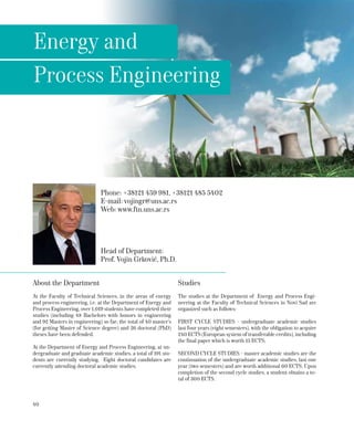 40
Phone: +38121 459 981, +38121 485 5402
Е-mail: vojingr@uns.ac.rs
Web: www.ftn.uns.ac.rs
Head of Department:
Prof. Vojin Grković, Ph.D.
Energy and
Process Engineering
About the Department
At the Faculty of Technical Sciences, in the areas of energy
and process engineering, i.e. at the Department of Energy and
Process Engineering, over 1,019 students have completed their
studies (including 48 Bachelors with honors in engineering
and 92 Masters in engineering) so far; the total of 40 master’s
(for getting Master of Science degree) and 26 doctoral (PhD)
theses have been defended.
At the Department of Energy and Process Engineering, at un-
dergraduate and graduate academic studies, a total of 191 stu-
dents are currently studying. Eight doctoral candidates are
currently attending doctoral academic studies.
Studies
The studies at the Department of Energy and Process Engi-
neering at the Faculty of Technical Sciences in Novi Sad are
organized such as follows:
FIRST CYCLE STUDIES - undergraduate academic studies
last four years (eight semesters), with the obligation to acquire
240 ECTS (European system of transferable credits), including
the final paper which is worth 15 ECTS;
SECOND CYCLE STUDIES - master academic studies are the
continuation of the undergraduate academic studies, last one
year (two semesters) and are worth additional 60 ECTS. Upon
completion of the second cycle studies, a student obtains a to-
tal of 300 ECTS.
 