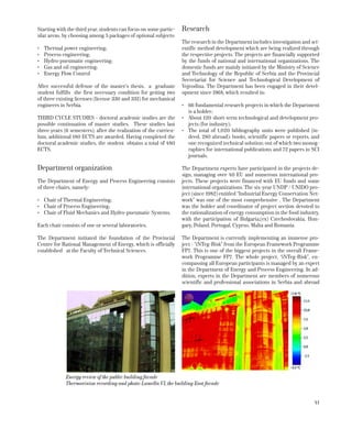41
Starting with the third year, students can focus on some partic-
ular areas, by choosing among 5 packages of optional subjects:
•	 Thermal power engineering;
•	 Process engineering;
•	 Hydro-pneumatic engineering;
•	 Gas and oil engineering;
•	 Energy Flow Control
After successful defense of the master’s thesis, a graduate
student fulfills the first necessary condition for getting two
of three existing licenses (license 330 and 332) for mechanical
engineers in Serbia.
THIRD CYCLE STUDIES - doctoral academic studies are the
possible continuation of master studies. These studies last
three years (6 semesters); after the realization of the curricu-
lum, additional 180 ECTS are awarded. Having completed the
doctoral academic studies, the student obtains a total of 480
ECTS.
Department organization
The Department of Energy and Process Engineering consists
of three chairs, namely:
•	 Chair of Thermal Engineering;
•	 Chair of Process Engineering;
•	 Chair of Fluid Mechanics and Hydro-pneumatic Systems.
Each chair consists of one or several laboratories.
The Department initiated the foundation of the Provincial
Centre for Rational Management of Energy, which is officially
established at the Faculty of Technical Sciences.
Research
The research in the Department includes investigation and sci-
entific method development which are being realized through
the respective projects. The projects are financially supported
by the funds of national and international organizations. The
domestic funds are mainly initiated by the Ministry of Science
and Technology of the Republic of Serbia and the Provincial
Secretariat for Science and Technological Development of
Vojvo­dina. The Department has been engaged in their devel-
opment since 1968, which resulted in:
•	 66 fundamental research projects in which the Department
is a holder;
•	 About 120 short-term technological and development pro-
jects (for industry);
•	 The total of 1,020 bibliography units were published (in-
deed, 280 abroad): books, scientific papers or reports, and
one recognized technical solution; out of which two monog-
raphies for international publications and 72 papers in SCI
journals.
The Department experts have participated in the projects de-
sign, managing over 40 EU and numerous international pro-
jects. These projects were financed with EU funds and some
international organizations. The six-year UNDP / UNIDO pro-
ject (since 1982) entitled “Industrial Energy Conservation Net-
work” was one of the most comprehensive . The Department
was the holder and coordinator of project section devoted to
the rationalization of energy consumption in the food industry,
with the participation of Bulgaria,(ex) Czechoslovakia, Hun-
gary, Poland, Portugal, Cyprus, Malta and Romania.
The Department is currently implementing an immense pro-
ject - “iNTeg-Risk” from the European Framework Programme
FP7. This is one of the biggest projects in the overall Frame-
work Programme FP7. The whole project, “iNTeg-Risk”, en-
compassing all European participants is managed by an expert
in the Department of Energy and Process Engineering. In ad-
dition, experts in the Department are members of numerous
scientific and professional associations in Serbia and abroad
Energy review of the public building facade
Thermovision recording and photo-Lamella VI, the building East facade
 