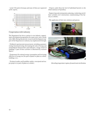 42
- in the USA and in Germany and some of them are registered
as EU experts.
Cooperation with industry
The Department has been a partner to our industry, support-
ing its development programmes for many years, more exactly
since 1965. During that period, research and development sup-
port of the Department to industry was implemented through:
- Fieldwork experimental measurements, including: guarantee
testing, functional testing, determining the value of energy and
technological characteristics and indicators, energy review of
buildings. A part of these activities is illustrated by enclosed
figures.
- Programmes for rational energy consumption and increasing
efficiency of energy use (for parts of plants or plant as a whole,
buildings, etc.);
- Technical studies and feasibility studies, conceptual and ma-
jor projects (or parts of plants as a whole);
- Projects audit (from the level of individual factories to the
whole industry in Vojvodina);
- Engineering tasks (preparation, planning, conducting surveil-
lance activities over construction, commissioning of the fac-
tory as a whole);
- The application of their own solutions and patents.
Recording temperature regime of canned meat sterilization
 