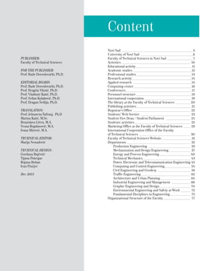 Content
Novi Sad______________________________________________________5
University of Novi Sad________________________________________6
Faculty of Technical Sciences in Novi Sad____________________7
Activities____________________________________________________ 10
Educational activity__________________________________________11
Academic studies____________________________________________12
Professional studies__________________________________________13
Research activity_____________________________________________14
Applied research ____________________________________________15
Computing center____________________________________________16
Conferences_________________________________________________17
Personnel structure__________________________________________18
International cooperation____________________________________19
The library at the Faculty of Technical Sciences____________ 20
Publishing activities__________________________________________21
Registrar’s Office ___________________________________________ 22
Students’ Web Service______________________________________ 23
Student Vice Dean / Student Parliament ___________________ 24
Students’ activities__________________________________________ 25
Marketing Office at the Faculty of Technical Sciences ______ 29
International Cooperation Office of the Faculty
of Technical Sciences_______________________________________ 30
Faculty of Technical Sciences Website_______________________31
Departments________________________________________________ 32
Production Engineering________________________________ 33
Mechanization and Design Engineering_________________ 37
Energy and Process Engineering________________________ 40
Technical Mechanics____________________________________ 43
Power, Electronic and Telecommunication Engineering_45
Computing and Control Engineering____________________ 54
Civil Engineering and Geodesy_________________________ 58
Traffic Engineering_____________________________________ 62
Architecture and Urban Planning_______________________ 64
Industrial Engineering and Management_______________ 66
Graphic Engineering and Design________________________ 70
Environmental Engineering and Safety at Work________ 72
Fundamental Disciplines in Engineering________________ 75
Organizational Structure of the Faculty_____________________ 77
PUBLISHER:
Faculty of Technical Sciences
FOR THE PUBLISHER:
Prof. Rade Doroslovački, Ph.D.
EDITORIAL BOARD:
Prof. Rade Doroslovački, Ph.D.
Prof. Dragiša Vilotić, Ph.D.
Prof. Vladimir Katić, Ph.D.
Prof. Srđan Kolaković, Ph.D.
Prof. Dragan Šešlija, Ph.D.
TRANSLATION:
Prof. Jelisaveta Šafranj, Ph.D
Marina Katić, M.Sc.
Branislava Ličen, M.A.
Vesna Bogdanović, M.A.
Ivana Mirović, M.A.
TECHNICAL EDITOR:
Marija Nenadović
TECHNICAL DESIGN:
Gordana Bajčetić
Tijana Pokrajac
Bojana Bokan
Ivan Pinćjer
Dec. 2013
 