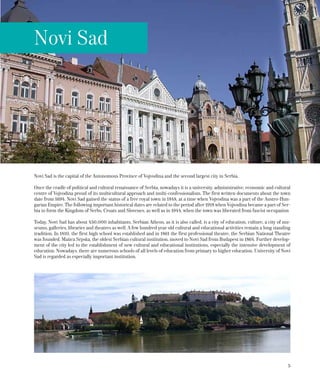5
Novi Sad is the capital of the Autonomous Province of Vojvodina and the second largest city in Serbia.
Once the cradle of political and cultural renaissance of Serbia, nowadays it is a university, administrative, economic and cultural
centre of Vojvodina proud of its multicultural approach and multi-confessionalism. The first written documents about the town
date from 1694. Novi Sad gained the status of a free royal town in 1848, at a time when Vojvodina was a part of the Austro-Hun-
garian Empire. The following important historical dates are related to the period after 1918 when Vojvodina became a part of Ser-
bia to form the Kingdom of Serbs, Croats and Slovenes, as well as in 1944, when the town was liberated from fascist occupation
Today, Novi Sad has about 450,000 inhabitants. Serbian Athens, as it is also called, is a city of education, culture, a city of mu-
seums, galleries, libraries and theatres as well. A few hundred year old cultural and educational activities remain a long standing
tradition. In 1810, the first high school was established and in 1861 the first professional theatre, the Serbian National Theatre
was founded. Matica Srpska, the oldest Serbian cultural institution, moved to Novi Sad from Budapest in 1864. Further develop-
ment of the city led to the establishment of new cultural and educational institutions, especially the intensive development of
education. Nowadays, there are numerous schools of all levels of education from primary to higher education. University of Novi
Sad is regarded as especially important institution.
Novi Sad
 