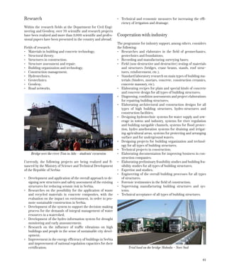 61
Research
Within the research fields at the Department for Civil Engi-
neering and Geodesy, over 70 scientific and research projects
have been realized and more than 3,000 scientific and profes-
sional papers have been presented in the country and abroad.
Fields of research:
•	 Materials in building and concrete technology;
•	 Structural theory;
•	 Structures in construction;
•	 Structure assessment and repair;
•	 Building organization and technology;
•	 Construction management;
•	 Hydrotechnics;
•	 Geotechnics;
•	 Geodesy;
•	 Road networks.
Currently, the following projects are being realized and fi-
nanced by the Ministry of Science and Technical Development
of the Republic of Serbia:
•	 Development and application of the overall approach to de-
signing new structures and safety assessment of the existing
structures for reducing seismic risk in Serbia;
•	 Researches on the possibility for the application of waste
and recycled materials in concrete composites, with the
evaluation on the impact on environment, in order to pro-
mote sustainable construction in Serbia;
•	 Development of the system to support the decision-making
process for the demands of integral management of water
resources in a watershed;
•	 Development of the hydro-information system for drought
monitoring and early announcement;
•	 Research on the influence of traffic vibrations on high
buildings and people in the sense of sustainable city devel-
opment;
•	 Improvement in the energy efficiency of buildings in Serbia
and improvement of national regulation capacities for their
certification;
•	 Technical and economic measures for increasing the effi-
ciency of irrigation and drainage.
Cooperation with industry
The programme for industry support, among others, considers
the following:
•	 Researches and elaborates in the field of geomechanics,
geotechnics and foundations;
•	 Recording and manufacturing surveying bases;
•	 Field (non-destructive and destructive) testing of materials
and structures (bridges, crane beams, stands, roof struc-
tures, reinforcement, etc.);
•	 Standard laboratory research on main types of building ma-
terials (binders, mortars, concrete, construction ceramics,
concrete masonry, etc);
•	 Elaborating recipes for plain and special kinds of concrete
and concrete design for all types of building structures;
•	 Diagnosing, condition assessments and project elaborations
for repairing building structures;
•	 Elaborating architectural and construction designs for all
types of high building structures, hydro-structures and
construction facilities;
•	 Designing hydrotechnic systems for water supply and sew-
erage in towns and industry, systems for river regulation
and building navigable channels, systems for flood protec-
tion, hydro amelioration systems for draining and irrigat-
ing agricultural areas, systems for protecting and arranging
surface and for underground waters;
•	 Designing projects for building organization and technol-
ogy for all types of building structures;
•	 Technical projects in construction;
•	 Elaborating documentation for improving business in con-
struction companies;
•	 Elaborating preliminary feasibility studies and building fea-
sibility studies for all types of building structures;
•	 Expertise and studies;
•	 Engineering of the overall building processes for all types
of structures;
•	 Forensic testimonies in the field of construction;
•	 Supervising manufacturing building structures and sys-
tems;
•	 Technical acceptance of all types of building structures.
Bridge over the river Tisa in Ada – students’ excursion
Trial load on the bridge Sloboda – Novi Sad
 