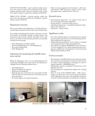 73
SECOND CYCLE STUDIES – master academic studies last one
year ( two semesters) and are the continuation of the under-
graduate academic studies. After the completion of the second
cycle studies, student is awarded the maximum of 300 ECTS.
THIRD CYCLE STUDIES - doctoral academic studies last
three years (six semesters) and after the completion, a student
obtains a total of 480 ECTS.
Department structure
There are two Chairs at the Department - the Chair of Environ-
mental Engineering and the Chair of Bio-system Engineering.
In accordance with Department activities, education, research
and transfer of knowledge through scientific projects and
cooperation with economy, industry, and public sector, main
issues in the field of environmental protection are generally
classified into four groups:
•	 Waste Management and Material Flow;
•	 Environmental Management – ECO Management;
•	 Bio-systems Engineering;
•	 Water Management.
Laboratory for monitoring the landfill, waste
water and air
Within the Department, there is an accredited laboratory for
monitoring of landfills, waste water and air. The laboratory is
equipped with the following valuable devices:
•	 Spectrophotometer;
•	 Atomic absorption spectrometer;
•	 Mobile gas chromatograph;
•	 Multi-gas detector to determine the concentration of CH4,
CO2, CO, H2S, O2 and measurement of gas flow, pressure
and temperature;
•	 De-ionizer, digester for sample preparation;
•	 Other necessary equipment and instruments - pH meters,
turbinemeters, HPK thermostat, magnetic mixer, centri-
fuge, digital scales, analytical scales, and so on.
Research areas
•	 Environmental engineering – the analysis on the state of
the environment and waste management;
•	 Energy and fuels - renewable energy sources;
•	 Agricultural engineering - sustainable development of agri-
culture and rural areas;
•	 Ergonomics - Safety at Work.
Significant results
•	 Over 100 published papers in international and national
journals (papers presented at over 50 international and na-
tional symposia and congresses);
•	 Membership and participation of our teachers in national
and international expert teams and organizations.
•	 Since 2008, the magazine KOMPAKT has been released; it
is the first magazine in our region dealing with waste man-
agement published by the Department of Environmental
Engineering and Safety at Work.
Current research
•	 Determination of landfill pollution and monitoring model,
risk assessment, determination of reference waste amount
by modern satellite-information technologies in order to
support legislation - MOPRORK project;
•	 Identification of data on wastewater infrastructure in the
Republic of Serbia;
•	 The development of computerized database for recycling
industry;
•	 Phase IV of the Project MONET CEECs - POPs concen-
trations in ambient air of the Central and Eastern Europe
(CEE): Application of the passive air sampling technique as
a tool for trend determination, and effectiveness evaluation
Department laboratory for environmental engineering
 