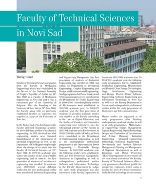 7
Background
Faculty of Technical Sciences originates
from the Faculty of Mechanical
Engineering which was established by
the Decree of the National Assembly
of People’s Republic of Serbia on 18th
May 1960 as a Faculty of Mechanical
Engineering in Novi Sad and it was a
constituent part of the University of
Belgrade. After the founding of the
University of Novi Sad on 28th
June 1960,
the Faculty along with six previously
established faculties in Vojvodina was
regarded as a part of the University of
Novi Sad.
In the first period of its development the
Faculty provided educational activities
for three different profiles of mechanical
engineering. In 1971 electrical and civil
engineering studies were founded.
Establishment of the Department of
Electrical Engineering as well as the
Department of Civil Engineering brought
about the change of its name into the
Faculty of Technical Sciences on 22nd
April 1974. In 1979/80 academic year
started the studies in the area of traffic
engineering, and in 1996/97 the first
generation of students of architectural
engineering was enrolled. In academic
year 1999/2000 several different
studies for the new professional profile
were introduced: Industrial Engineering
and Engineering Management (the first
generation of students of Industrial
Engineering was enrolled in 1969, but
within the Department of Mechanical
Engineering), Graphic Engineering and
Design, and Environmental Engineering.
StudyprogrammeforPostalServicesand
Telecommunications were introduced at
the Department for Traffic Engineering
in 1999/2000. Interdisciplinary studies
of Mechatronics were established in
2002/03 academic year. In 2006/07
academic year the first generation of
students of specialist academic studies
was enrolled at the Faculty (according
to the Law on Higher Education) and
the studies of Geodesy and Geomatics
engineering were introduced into the
educational activities of the Faculty in
2007/08 academic year. Furthermore, in
2009/2010 the studies of Safety at Work
were established at the Department
of Environmental Engineering as well
as the undergraduate professional
programme at the Department of Power
Engineering – Renewable Energy
Sources. In 2011/2012 academic year
the following studies were established:
Risk and Fire Protection Management,
Animation in Engineering as well as
undergraduate professional studies
Software and Information Technology
at the Faculty Department in Inđija;
the same study programme was also
introduced at the Faculty Department in
Loznica in 2012/2013 academic year. In
2013/2014 academic year the following
study programmes will be established:
Biomedical Engineering, Measurement
and Control, Clean Energy Technologies,
Stage Architecture, Engineering
and Design, Electric Power Software
Engineering, Software Engineering and
Information Technology in Novi Sad
as well as at the Faculty Department in
Loznica and undergraduate professional
studies within the study programme of
Electronics and Telecommunication.
Мaster studies are organized at all
study programmes after finishing
undergraduate academic studies as well
as at study programmes: Mathematics
in Engineering; Energy Management;
LogisticEngineering,DigitalTechnology,
Design and Production of Architecture
and Urban Planning, Industrial
Engineering - Advanced Engineering
Technology, Industrial Engineering -
Development and Product Lifecycle
Management, Planning and Management
of Regional Development as well as
Treatment and Water Protection
(TEMPUS programme) which rounds off
the educational activities of the Faculty.
Faculty of Technical Sciences offers a
very prominent educational profile for
prospective engineers, which ranks it
among the most developed institutions
in the field of technology in our country.
Faculty of Technical Sciences
in Novi Sad
 