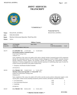 Page of1
03/11/2016
** PROTECTED BY FERPA **
SULLIVAN, AUSTIN L 5
SULLIVAN, AUSTIN L
XXX-XX-XXXX
Maritime Enforcement Specialist, Third Class (E4)
SULLIVAN, AUSTIN L
Transcript Sent To:
Name:
SSN:
Rank:
JOINT SERVICES
TRANSCRIPT
**UNOFFICIAL**
Military Courses
ActiveStatus:
Military
Course ID
ACE Identifier
Course Title
Location-Description-Credit Areas
Dates Taken ACE
Credit Recommendation Level
Intermediate Incident Command System:
Maritime Enforcement Specialist "A" School (ME "A"):
CG-2205-0050 V01
CG-1708-0043 V01
CG-1708-0033 V01
13-JAN-2012
24-MAY-2012
08-JUL-2013
15-JAN-2012
31-JUL-2012
19-JUL-2013
Upon completion of the course, the student will be able to identify Incident Command System (ICS) components;
describe the relationship between ICS and National Incident Management System (NIMS) command structure;
describe differences between deputies and assistants; describe ICS positions and responsibilities; describe
importance of resource management on an incident; describe importance of establishing proper span of control for
aviation resources and facilities; and conduct incident briefs.
Upon completion of the course, the student will be able to provide security and law enforcement support; verify
security plans; conduct security boardings and patrols; perform searches; and identify controlled substances.
501377
502195
501567
Coast Guard Training Center
Federal Law Enforcement Training Center
Yorktown VA
Charleston, SC
Emergency And Disaster Incident Command
Law Enforcement
Law Enforcement Practicum
Leadership
2 SH
3 SH
2 SH
1 SH
L
L
L
L
(10/12)(10/12)
(8/10)(8/10)
to
to
to
 