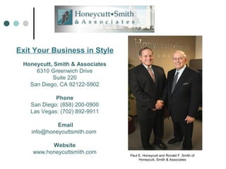 Exit Your Business in Style
Paul E. Honeycutt and Ronald F. Smith of
Honeycutt, Smith & Associates
Honeycutt, Smith & Associates
6310 Greenwich Drive
Suite 220
San Diego, CA 92122-5902
Phone
San Diego: (858) 200-0900
Las Vegas: (702) 892-9911
Email
info@honeycuttsmith.com
Website
www.honeycuttsmith.com
 