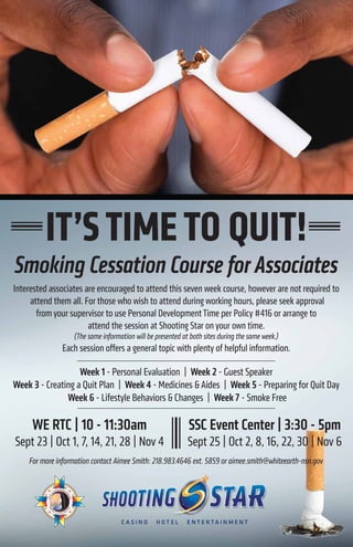 IT’STIMETO QUIT!
Smoking Cessation Course for Associates
Interested associates are encouraged to attend this seven week course, however are not required to
attend them all. For those who wish to attend during working hours, please seek approval
from your supervisor to use Personal DevelopmentTime per Policy #416 or arrange to
attend the session at Shooting Star on your own time.
(The same information will be presented at both sites during the same week.)
Each session offers a general topic with plenty of helpful information.
SSC Event Center | 3:30 - 5pm
Sept 25 | Oct 2, 8, 16, 22, 30 | Nov 6
WE RTC | 10 - 11:30am
Sept 23 | Oct 1, 7, 14, 21, 28 | Nov 4
For more information contact Aimee Smith: 218.983.4646 ext. 5859 or aimee.smith@whiteearth-nsn.gov
Week 1 - Personal Evaluation | Week 2 - Guest Speaker
Week 3 - Creating a Quit Plan | Week 4 - Medicines & Aides | Week 5 - Preparing for Quit Day
Week 6 - Lifestyle Behaviors & Changes | Week 7 - Smoke Free
 