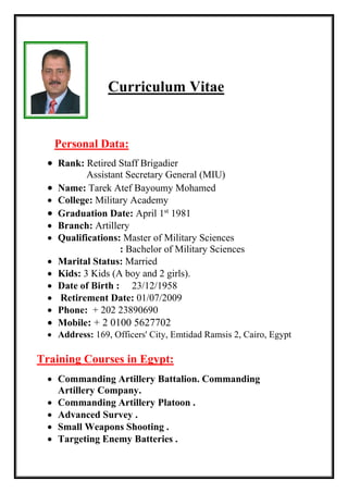 Curriculum Vitae
Personal Data:
 Rank: Retired Staff Brigadier
Assistant Secretary General (MIU)
 Name: Tarek Atef Bayoumy Mohamed
 College: Military Academy
 Graduation Date: April 1st
1981
 Branch: Artillery
 Qualifications: Master of Military Sciences
: Bachelor of Military Sciences
 Marital Status: Married
 Kids: 3 Kids (A boy and 2 girls).
 Date of Birth : 23/12/1958
 Retirement Date: 01/07/2009
 Phone: + 202 23890690
 Mobile: + 2 0100 5627702
 Address: 169, Officers' City, Emtidad Ramsis 2, Cairo, Egypt
Training Courses in Egypt:
 Commanding Artillery Battalion. Commanding
Artillery Company.
 Commanding Artillery Platoon .
 Advanced Survey .
 Small Weapons Shooting .
 Targeting Enemy Batteries .
 