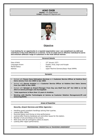 AJAI CHIB
Mobile: +91-9596766264
E-Mail: chibajay1977@gmail.com
Objective
I am looking for an opportunity in a reputed organization was i can compliment my skill and
contribute in the most effective in a manner. To be an asset and an effective individual to serve
and entertain different range of customers in the most ethical manner.
Personal Details
Date of Birth : 15th
January 1977.
Languages Known : English, Hindi, Dogri and Punjabi
Marital Status : Married
Address : Upper Machine Domana,Raipur Road JAMMU
Synopsis
 Worked with Pawan Hans Helicopters Services as A Customer Service Officer at Vaishno Devi
Katra Jammu from Jan-2000 to Apr-2002
 Worked with Deccan Aviation as A Customer Service Officer at Vaishno Devi Katra Jammu
from Jan-2003 to Mar-2005.
 Worked with Spicejet as Airport-Manager From Day one Staff from 26th
Oct 2005 to 12 feb
2015 at Jammu,Srinager and Aurangabad.
 Total experience is More than 12 years in Aviation.
 Working with Sterlite Technologies at Jammu as Customer Relation Management,PR and
laisioning(ROW)
Areas of Expertise
Security, Airport Services and Other Agencies :
 Handling guest complaint handlings solving their queries.
 Looking After IROPs.
 Running Station and Giving on time performance.
 Looking after finance,manpower,prs and other issues for the station.
 Member of all committees at the airport.
 Well verse with all contingency plans at airport.
 Looking after region performance.
PROFESSIONAL CREDENTIALS & TRAININGS UNDERWENT
 