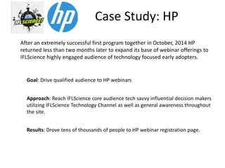 Case Study: HP
After an extremely successful first program together in October, 2014 HP
returned less than two months later to expand its base of webinar offerings to
IFLScience highly engaged audience of technology focused early adopters.
Approach: Reach IFLScience core audience tech savvy influential decision makers
utilizing IFLScience Technology Channel as well as general awareness throughout
the site.
Results: Drove tens of thousands of people to HP webinar registration page.
Goal: Drive qualified audience to HP webinars
 