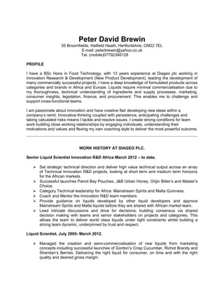 Peter David Brewin
55 Broomfields, Hatfield Heath, Hertfordshire, CM22 7EL
E-mail: peterbrewin@yahoo.co.uk
Tel. (mobile)07792346128
PROFILE
I have a BSc Hons in Food Technology, with 13 years experience at Diageo plc working in
Innovation Research & Development (New Product Development), leading the development of
many commercially successful projects. I have a deep knowledge of formulated products across
categories and brands in Africa and Europe. Liquids require minimal commercialisation due to
my thoroughness, technical understanding of ingredients and supply processes, marketing,
consumer insights, legislation, finance, and procurement. This enables me to challenge and
support cross-functional teams.
I am passionate about innovation and have creative flair developing new ideas within a
company’s remit. Innovative thinking coupled with persistence, anticipating challenges and
taking calculated risks means I tackle and resolve issues. I create strong conditions for team
work building close working relationships by engaging individuals, understanding their
motivations and values and flexing my own coaching style to deliver the most powerful outcome.
WORK HISTORY AT DIAGEO PLC.
Senior Liquid Scientist Innovation R&D Africa March 2012 – to date.
 Set strategic technical direction and deliver high value technical output across an array
of Technical Innovation R&D projects, looking at short term and medium term horizons
for the African markets.
 Successful launches Parrot Bay Pouches, J&B Urban Honey, Orijin Bitter’s and Master’s
Choice.
 Category Technical leadership for Africa: Mainstream Spirits and Malta Guinness.
 Coach and Mentor the Innovation R&D team members.
 Provide guidance on liquids developed by other liquid developers and approve
Mainstream Spirits and Malta liquids before they are shared with African market team.
 Lead intricate discussions and drive for decisions; building consensus via shared
decision making with teams and senior stakeholders on projects and categories. This
allows the team to deliver world class liquids under tight constraints whilst building a
strong team dynamic, underpinned by trust and respect.
Liquid Scientist, July 2005- March 2012.
 Managed the creation and semi-commercialisation of new liquids from marketing
concepts including successful launches of Gordon’s Crisp Cucumber, Richot Brandy and
Sheridan’s Berries. Delivering the right liquid for consumer, on time and with the right
quality and desired gross margin.
 