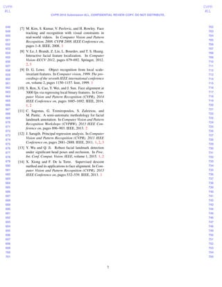 648
649
650
651
652
653
654
655
656
657
658
659
660
661
662
663
664
665
666
667
668
669
670
671
672
673
674
675
676
677
678
679
680
681
682
683
684
685
686
687
688
689
690
691
692
693
694
695
696
697
698
699
700
701
702
703
704
705
706
707
708
709
710
711
712
713
714
715
716
717
718
719
720
721
722
723
724
725
726
727
728
729
730
731
732
733
734
735
736
737
738
739
740
741
742
743
744
745
746
747
748
749
750
751
752
753
754
755
CVPR
#LL
CVPR
#LL
CVPR 2016 Submission #LL. CONFIDENTIAL REVIEW COPY. DO NOT DISTRIBUTE.
[7] M. Kim, S. Kumar, V. Pavlovic, and H. Rowley. Face
tracking and recognition with visual constraints in
real-world videos. In Computer Vision and Pattern
Recognition, 2008. CVPR 2008. IEEE Conference on,
pages 1–8. IEEE, 2008. 1
[8] V. Le, J. Brandt, Z. Lin, L. Bourdev, and T. S. Huang.
Interactive facial feature localization. In Computer
Vision–ECCV 2012, pages 679–692. Springer, 2012.
2, 3
[9] D. G. Lowe. Object recognition from local scale-
invariant features. In Computer vision, 1999. The pro-
ceedings of the seventh IEEE international conference
on, volume 2, pages 1150–1157. Ieee, 1999. 1
[10] S. Ren, X. Cao, Y. Wei, and J. Sun. Face alignment at
3000 fps via regressing local binary features. In Com-
puter Vision and Pattern Recognition (CVPR), 2014
IEEE Conference on, pages 1685–1692. IEEE, 2014.
1, 2
[11] C. Sagonas, G. Tzimiropoulos, S. Zafeiriou, and
M. Pantic. A semi-automatic methodology for facial
landmark annotation. In Computer Vision and Pattern
Recognition Workshops (CVPRW), 2013 IEEE Con-
ference on, pages 896–903. IEEE, 2013. 2
[12] J. Saragih. Principal regression analysis. In Computer
Vision and Pattern Recognition (CVPR), 2011 IEEE
Conference on, pages 2881–2888. IEEE, 2011. 1, 2, 3
[13] Y. Wu and Q. Ji. Robust facial landmark detection
under signiﬁcant head poses and occlusion. In Proc.
Int. Conf. Comput. Vision. IEEE, volume 1, 2015. 1, 2
[14] X. Xiong and F. De la Torre. Supervised descent
method and its applications to face alignment. In Com-
puter Vision and Pattern Recognition (CVPR), 2013
IEEE Conference on, pages 532–539. IEEE, 2013. 1
7
 