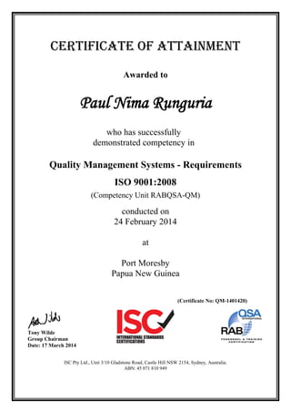 CERTIFICATE OF ATTAINMENT
Awarded to
Paul Nima Runguria
who has successfully
demonstrated competency in
Quality Management Systems - Requirements
ISO 9001:2008
(Competency Unit RABQSA-QM)
conducted on
24 February 2014
at
Port Moresby
Papua New Guinea
(Certificate No: QM-1401420)
Tony Wilde
Group Chairman
Date: 17 March 2014
ISC Pty Ltd., Unit 3/10 Gladstone Road, Castle Hill NSW 2154, Sydney, Australia.
ABN: 45 071 810 949
 